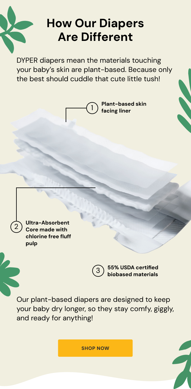 How Our Diapers Are Different | DYPER diapers mean the materials touching your baby's skin are plant-based. Because only the best should cuddle that cute little tush! | 1. Plant-based skin facing liner | 2. Ultra-Absorbent Core made with chlorine free fluff pulp | 3. 55% USDA certified biobased materials | Our plant-based diapers are designed to keep your baby dry longer, so they stay comfy, giggly, and ready for anything! | Shop Now