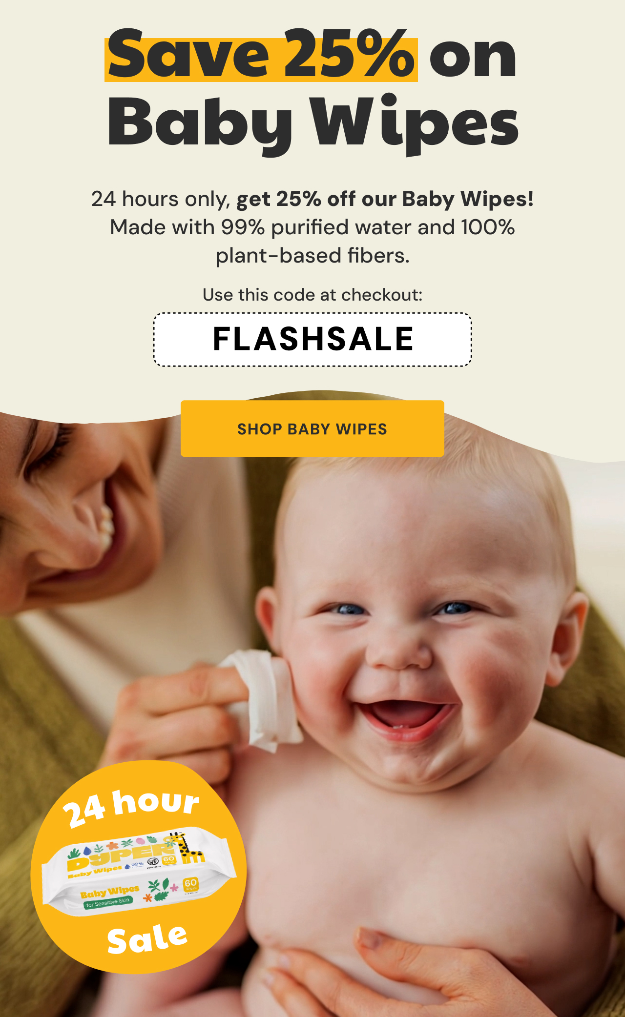 Save 25% on Baby Wipes! | 24 hours only, get 25% off our baby wipes! Made with 99% purified water and 100% plant-based fibers. Use code FLASHSALE at checkout. | Shop Baby Wipes