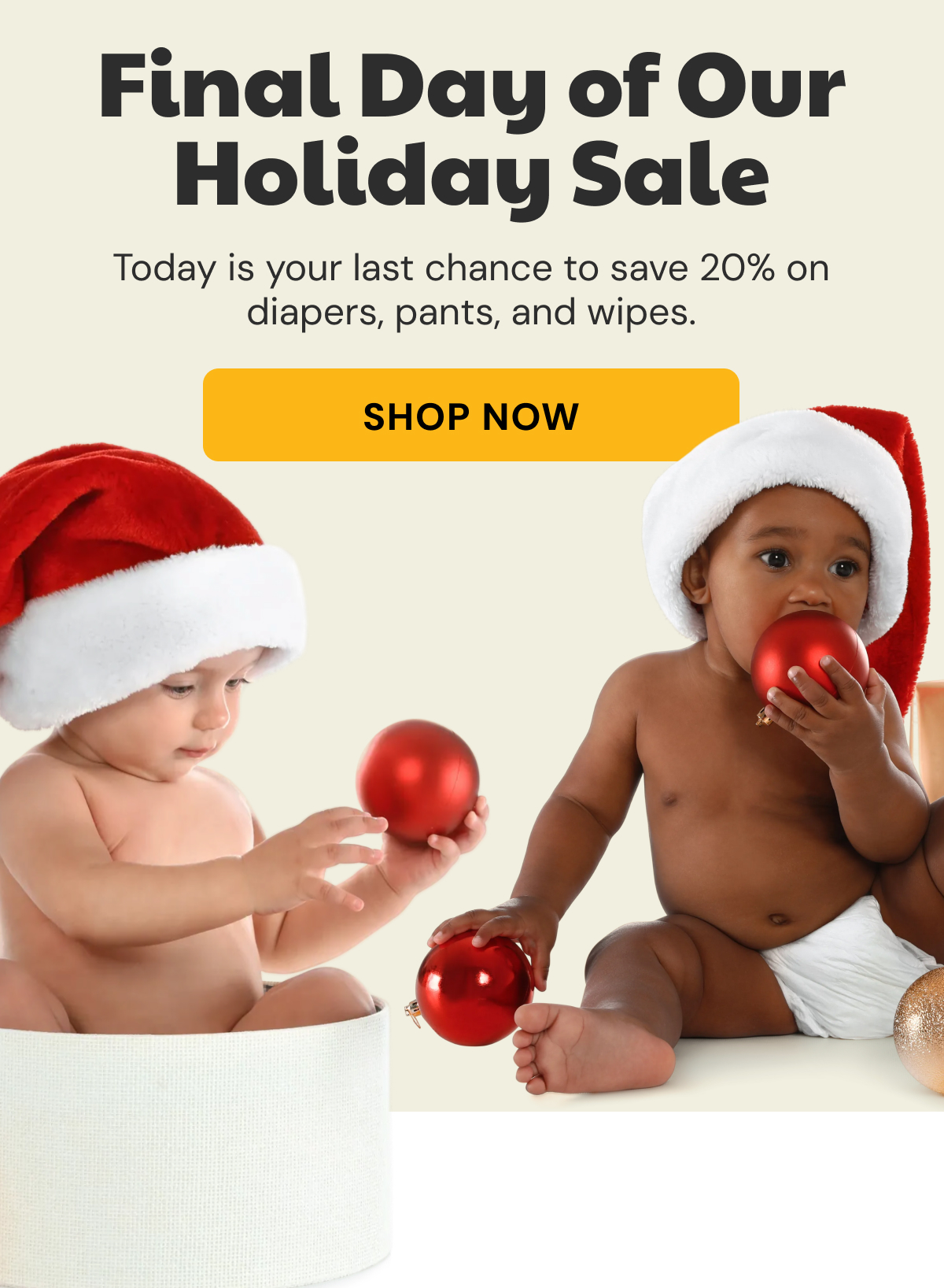 Final Days of our Holiday Sale | Today is your last chance to save 20% on diapers, pants, and wipes. | Shop Now