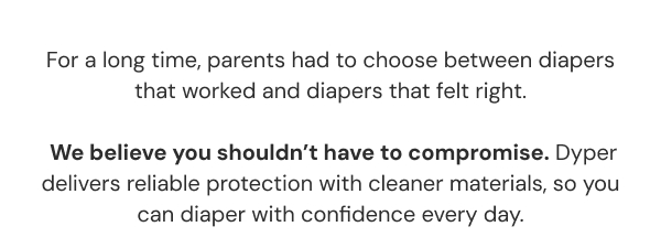 For a long time, parents had to choose between diapers that worked and diapers that felt right.   We believe you shouldn't have to compromise. Dyper delivers reliable protection with cleaner materials, so you can diaper with confidence every day.
