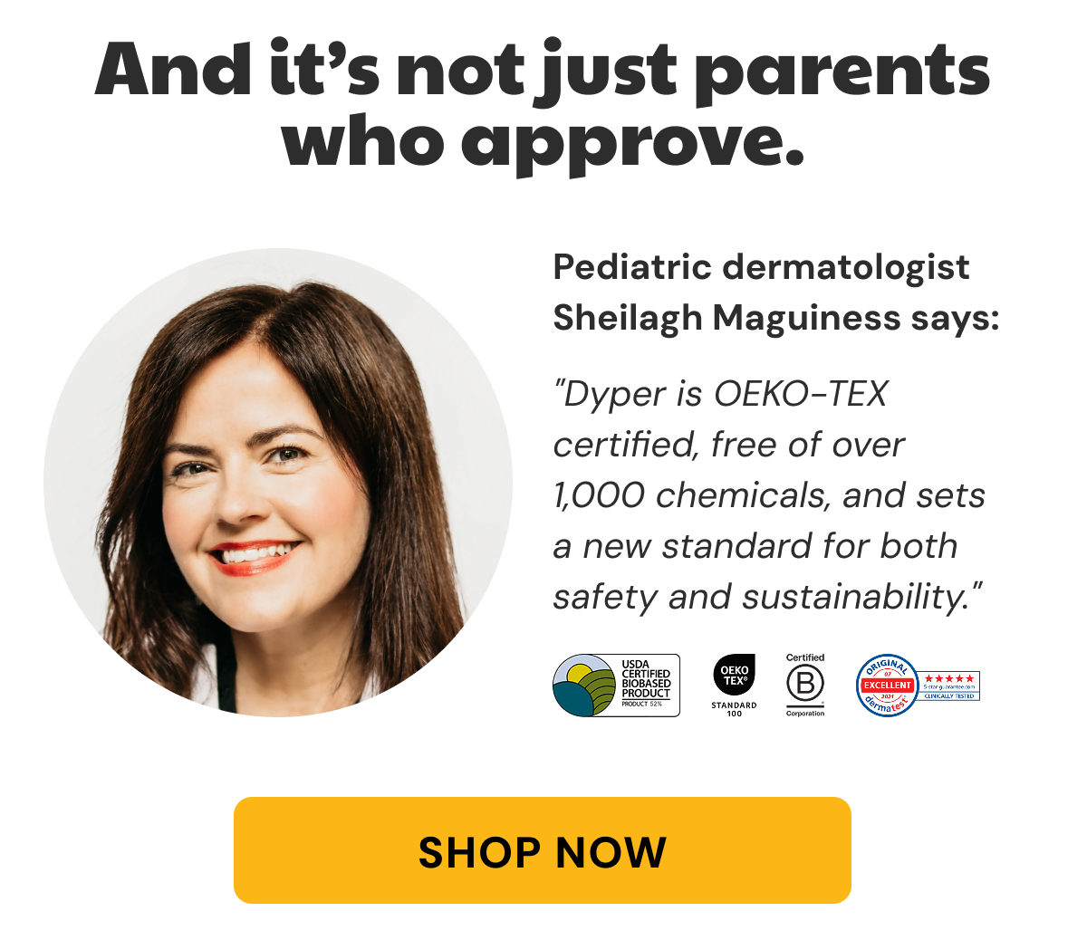 And it's not just parents who approve. | Pediatric dermatologist Sheilagh Maguiness says: | "Dyper is OEKO-TEX certified, free of over   1,000 chemicals, and sets a new standard for both safety and sustainability." | Shop Now