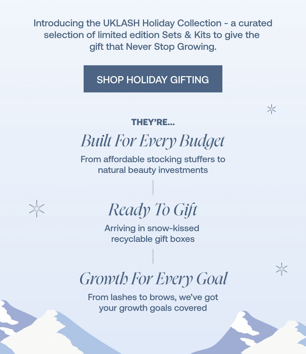 They're... Built For Every Budget - From affordable stocking stuffers to natural beauty investments  Ready To Gift - Arriving in snow-kissed recyclable gift boxes  Growth For Every Goal - From lashes to brows, we’ve got your growth goals covered