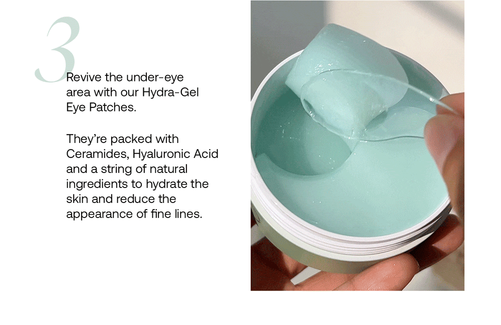 Revive the under-eye area with our Hydra-Gel Eye Patches. They’re packed with Ceramides, Hyaluronic Acid and a string of natural ingredients to hydrate the skin and reduce the appearance of fine lines.