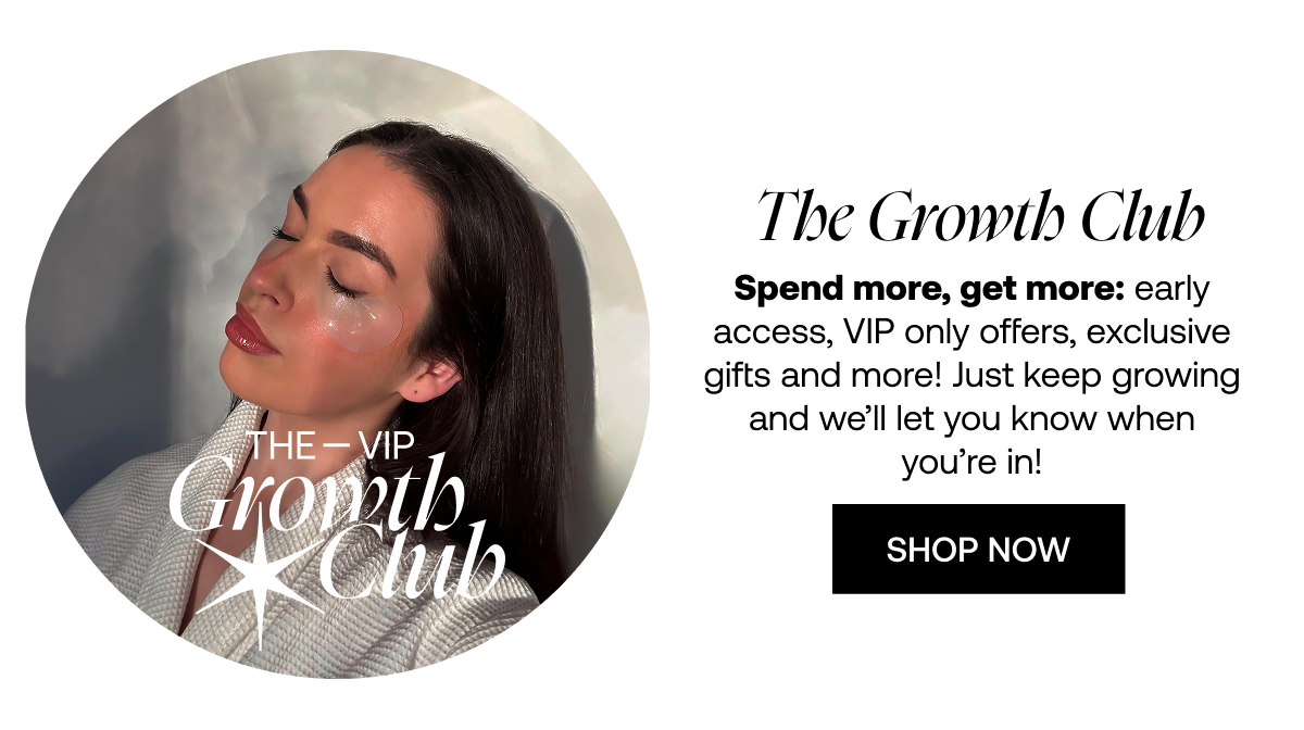 The VIP Growth Club Spend more, get more: early access, VIP-only offers, exclusive gifts & more! Just keep growing and we'll let you know when you're in!  