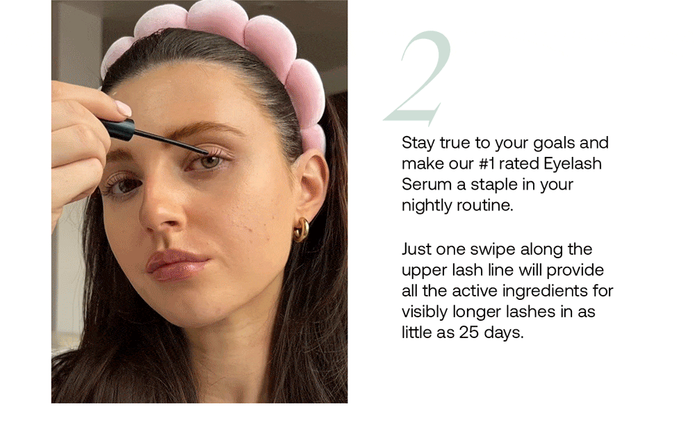 Stay true to your goals and make our #1 rated Eyelash Serum a staple in your nightly routine. Just one swipe along the upper lash line will provide all the active ingredients for visibly longer lashes in as little as 25 days.
