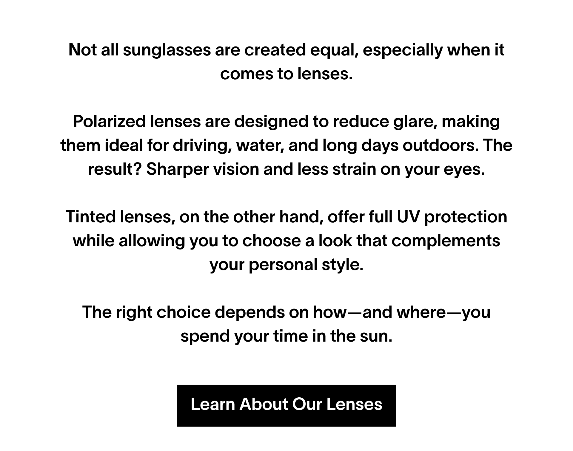 Not all sunglasses are created equal, especially when it comes to lenses. Polarized lenses are designed to reduce glare, making them ideal for driving, water, and long days outdoors. The result? Sharper vision and less strain on your eyes. Tinted lenses, on the other hand, offer full UV protection while allowing you to choose a look that complements your personal style. The right choice depends on how—and where—you spend your time in the sun. Shop lenses.
