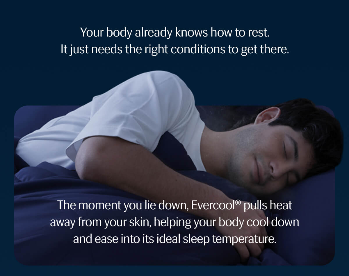 Your body already knows how to rest. | It just needs the right conditions to get there. | The moment you lie down, Evercool® pulls heat away from your skin, helping your body cool down and ease into its ideal sleep temperature.
