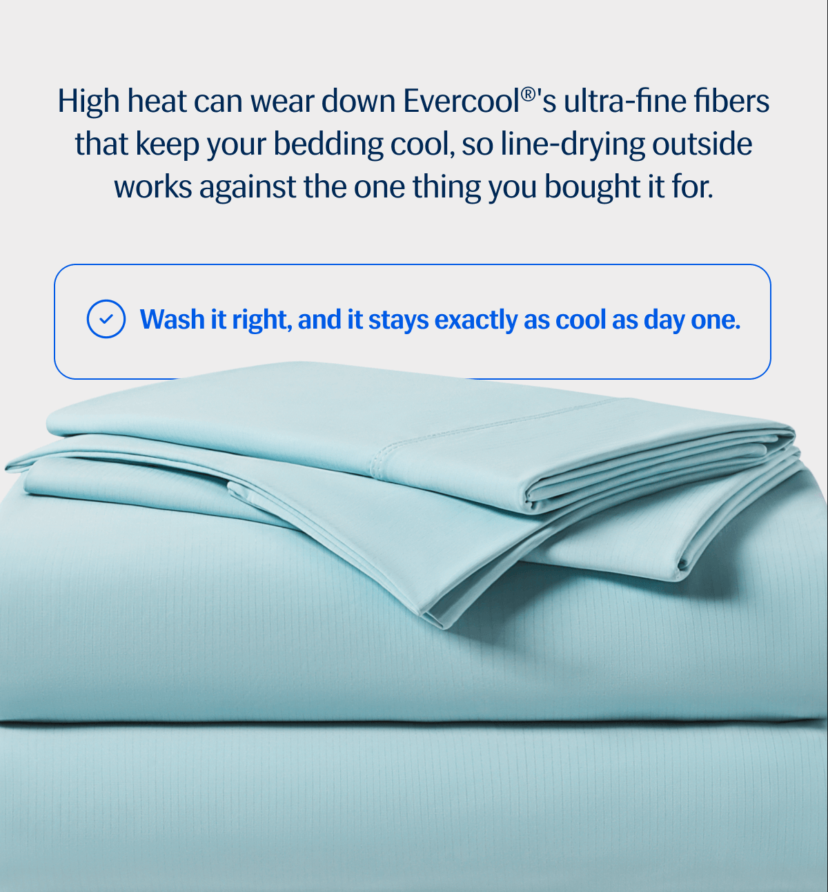 High heat can wear down Evercool®'s ultra-fine fibers that keep your bedding cool, so line-drying outside works against the one thing you bought it for. | Wash it right, and it stays exactly as cool as day one. | Shop Evercool®, Save up to 40%