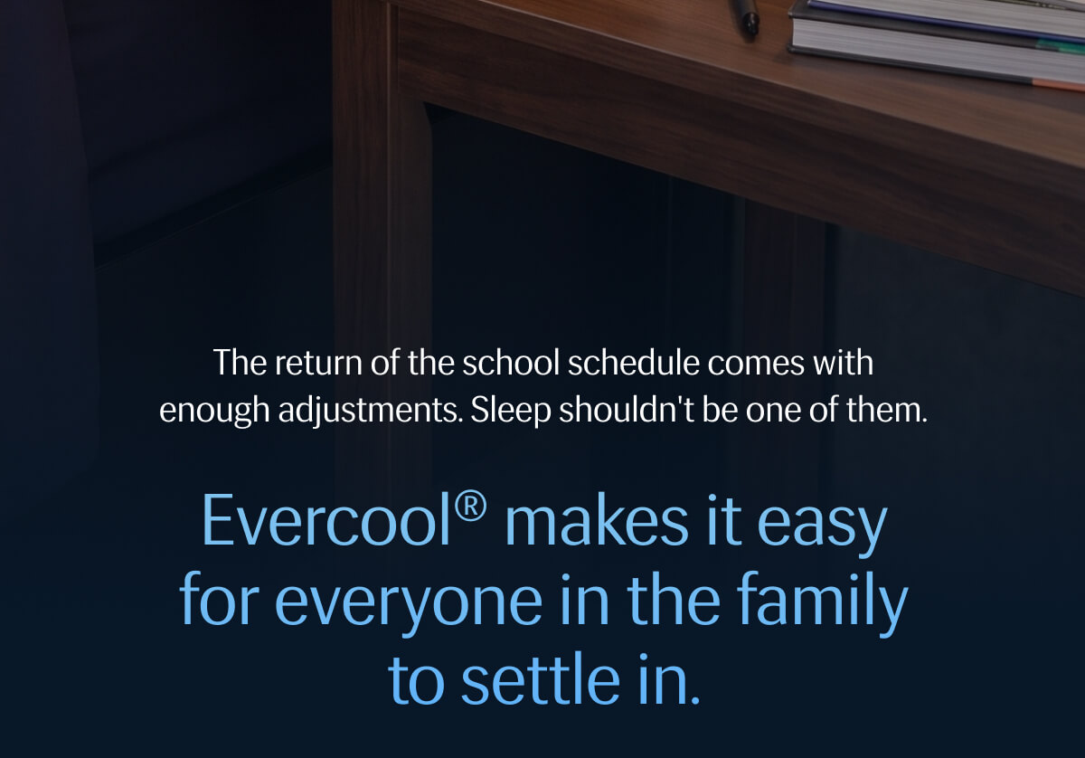 The return of the school schedule comes with enough adjustments. | Sleep shouldn't be one of them. | Evercool® makes it easy for everyone in the family to settle in. 
