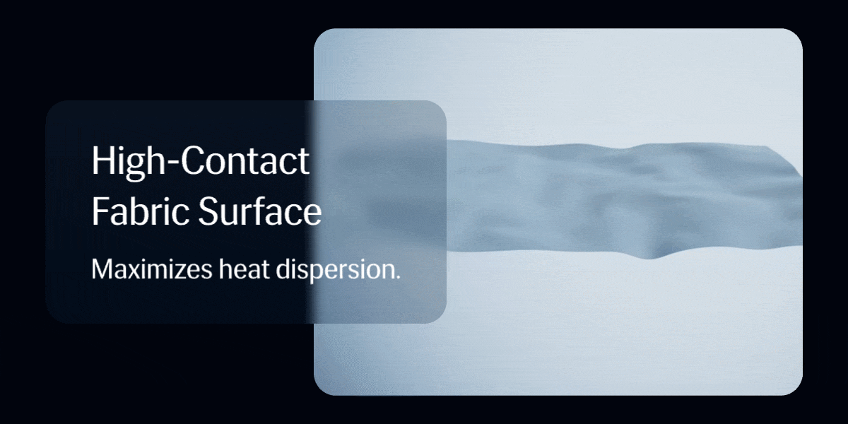 High-Contact Fabric Surface   Maximizes heat dispersion. 