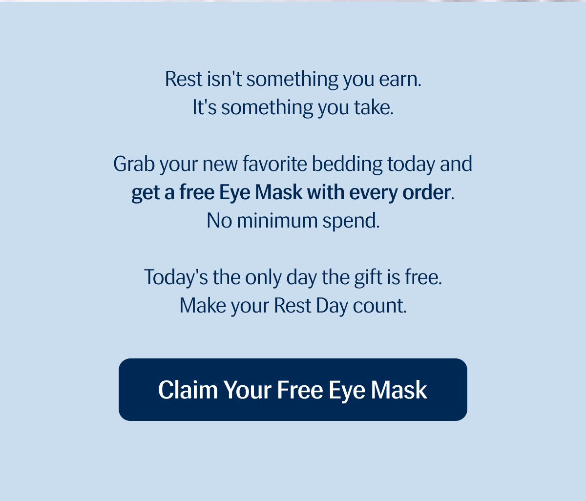 Rest isn't something you earn. | It's something you take. | Grab your new favorite bedding today and get a free Eye Mask with every order. | No minimum spend. | Today's the only day the gift is free. | Make your Rest Day count. | Claim Your Free Eye Mask