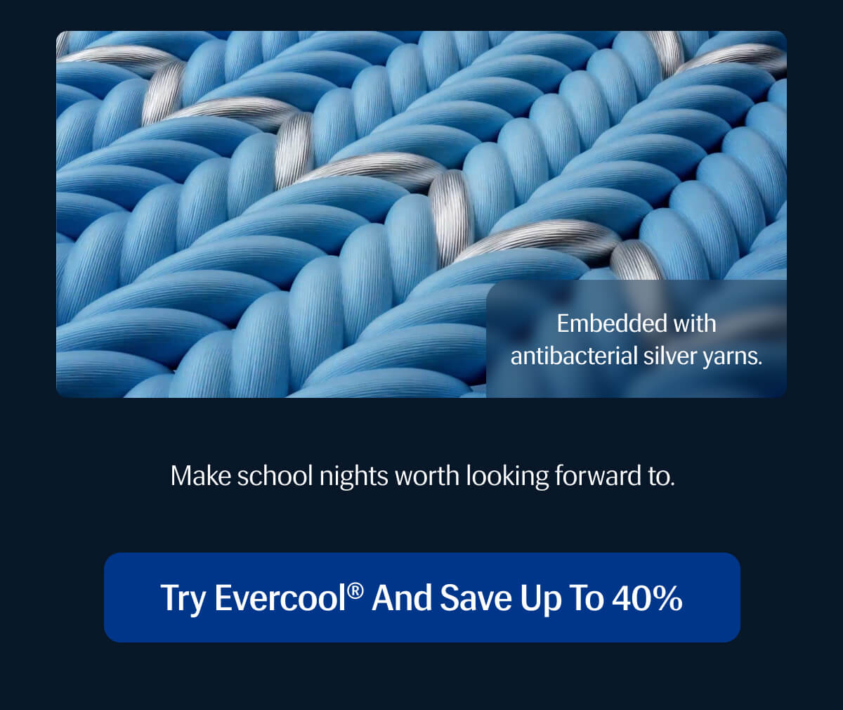 Embedded with antibacterial silver yarns. | Make school nights worth looking forward to. | Try Evercool® and Save up to 40%