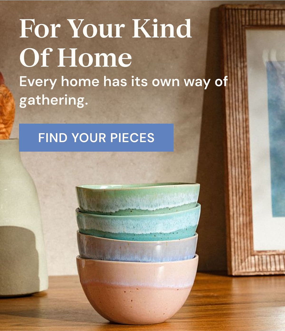 For Your Kind Of Home Every home has its own way of gathering. Find your pieces