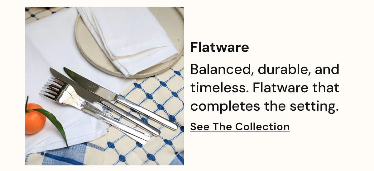 Flatware Balanced, durable, and timeless. Flatware that completes the setting. See The Collection