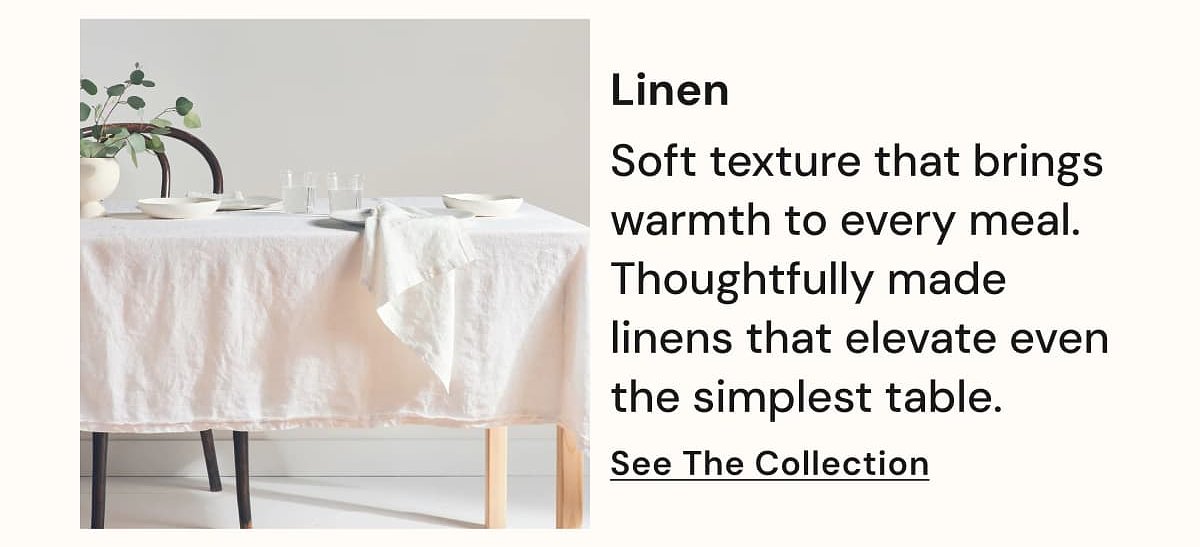 Linen Soft texture that brings warmth to every meal. Thoughtfully made linens that elevate even the simplest table. See The Collection.