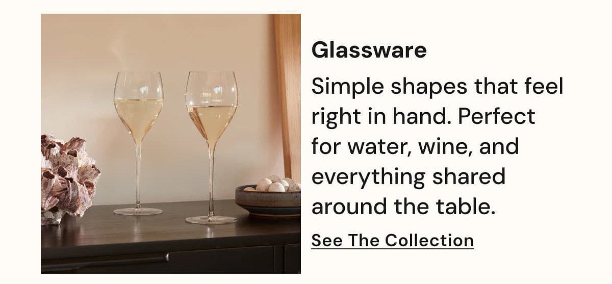 Glassware Simple shapes that feel right in hand. Perfect for water, wine, and everything shared around the table. See The Collection.
