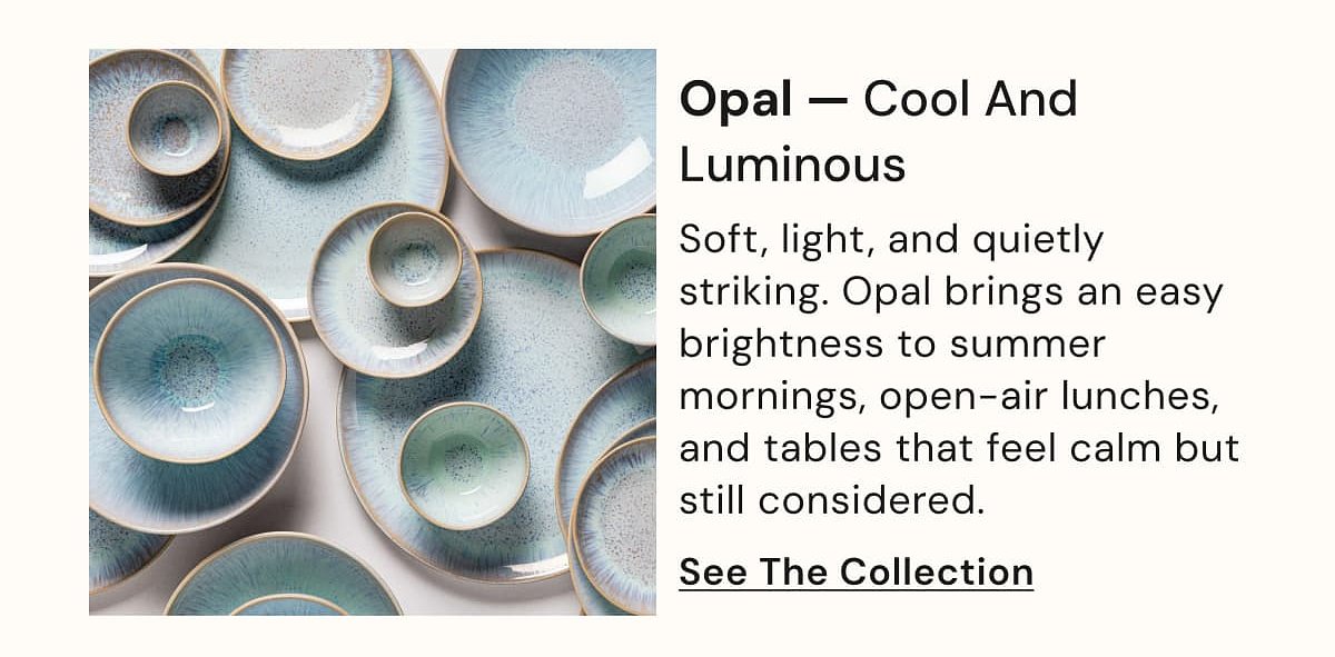 Opal — Cool And Luminous Soft, light, and quietly striking. Opal brings an easy brightness to summer mornings, open-air lunches, and tables that…