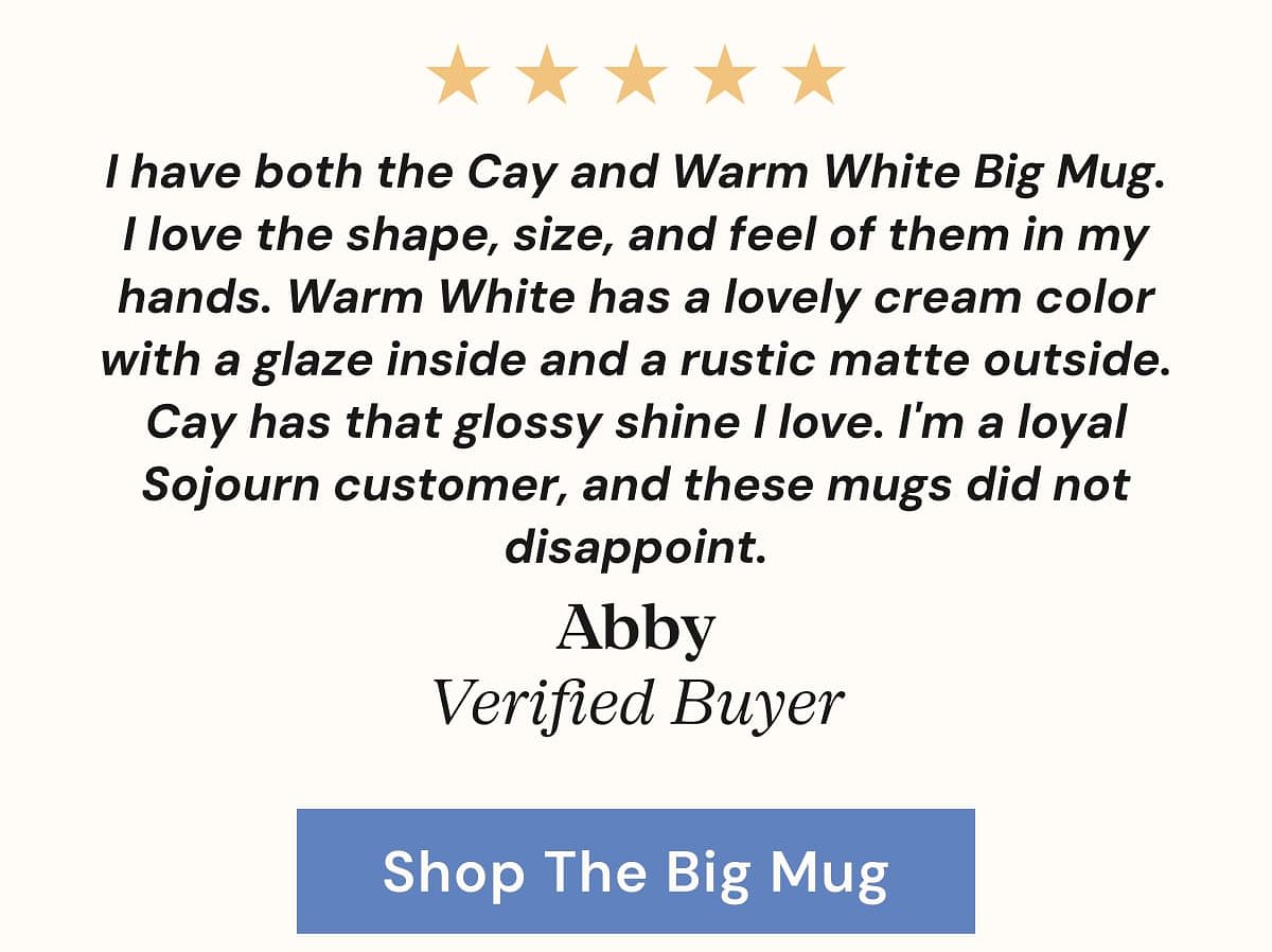 I have both the Cay and Warm White Big Mug. I love the shape, size, and feel of them in my hands.