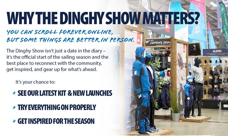 Image of RYA Dinghy Show stand with Text: Why the Dinghy Show Matters? You can scroll forever online, but some things are better in person. The Dinghy Show isn't just a date in the diary - its the official start of the sailing season and the best place to reconnect with the community, get inspired, and gear up for what's ahead. It's your chance to: See our latest kit & new launches, Try everything on properly, Get Inspired for the Season