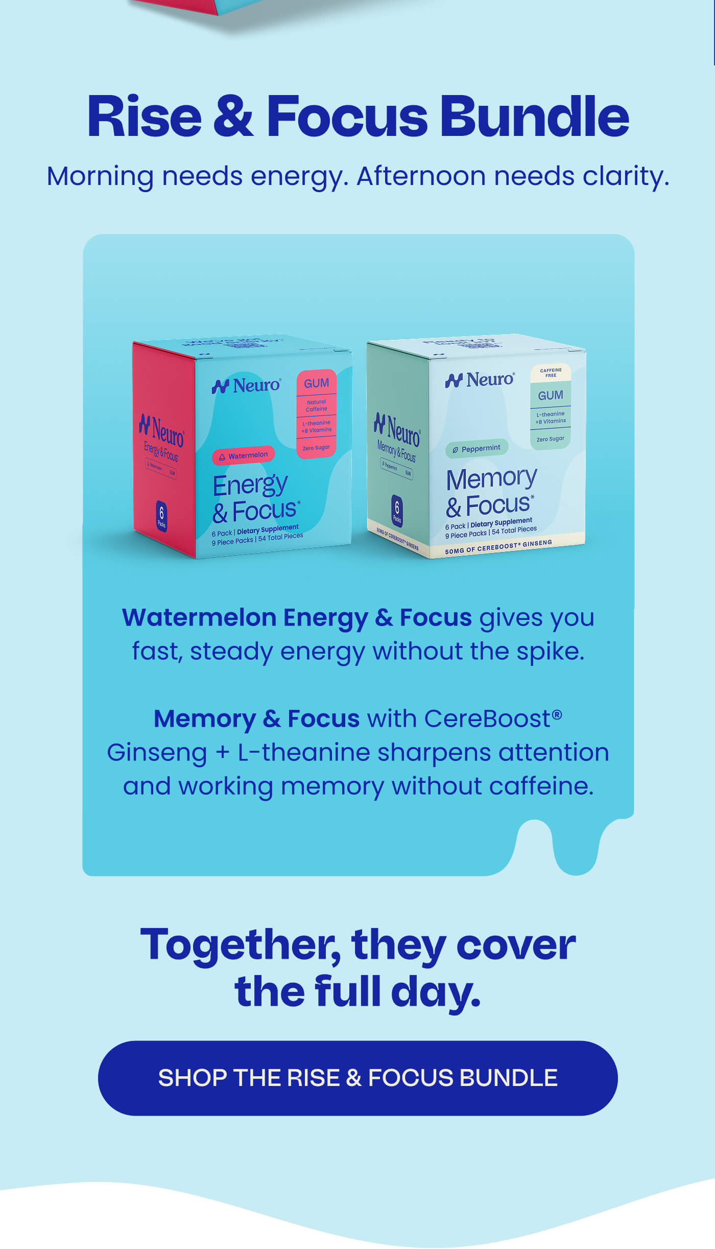 Rise & Focus Bundle - Morning needs energy. Afternoon needs clarity. Watermelon Energy & Focus gives you fast, steady energy without the spike.  Memory & Focus with CereBoost® Ginseng + L-theanine sharpens attention and working memory without caffeine. Together, they cover the full day. SHOP THE RISE & FOCUS BUNDLE