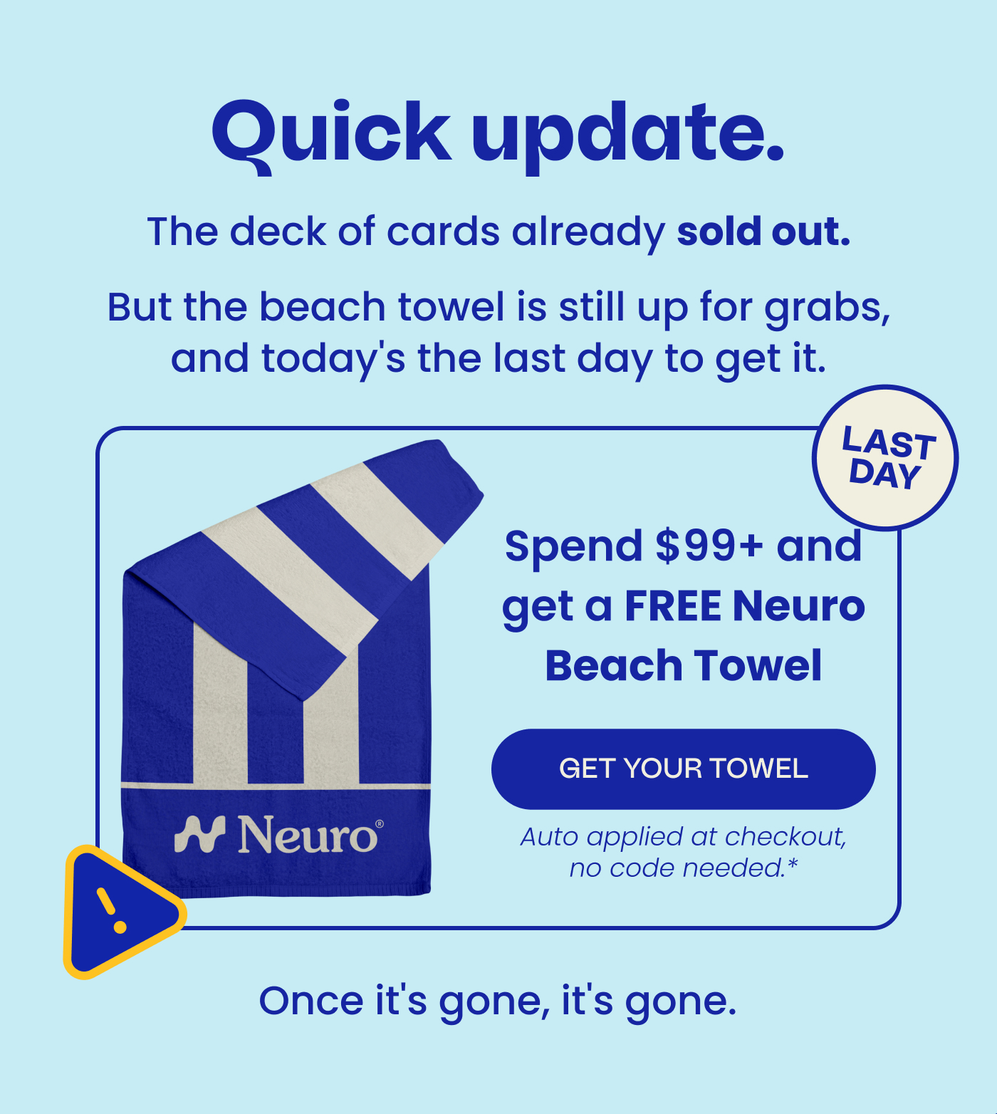 Quick update. But the beach towel is still up for grabs, and today's the last day to get it. Spend $99+ and get a FREE Neuro Beach Towel | GET YOUR TOWEL | Auto applied at checkout, no code needed.* Once it's gone, it's gone. LAST DAY