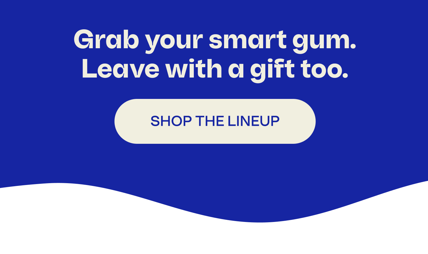 Grab your smart gum. Leave with a gift too. SHOP THE LINEUP