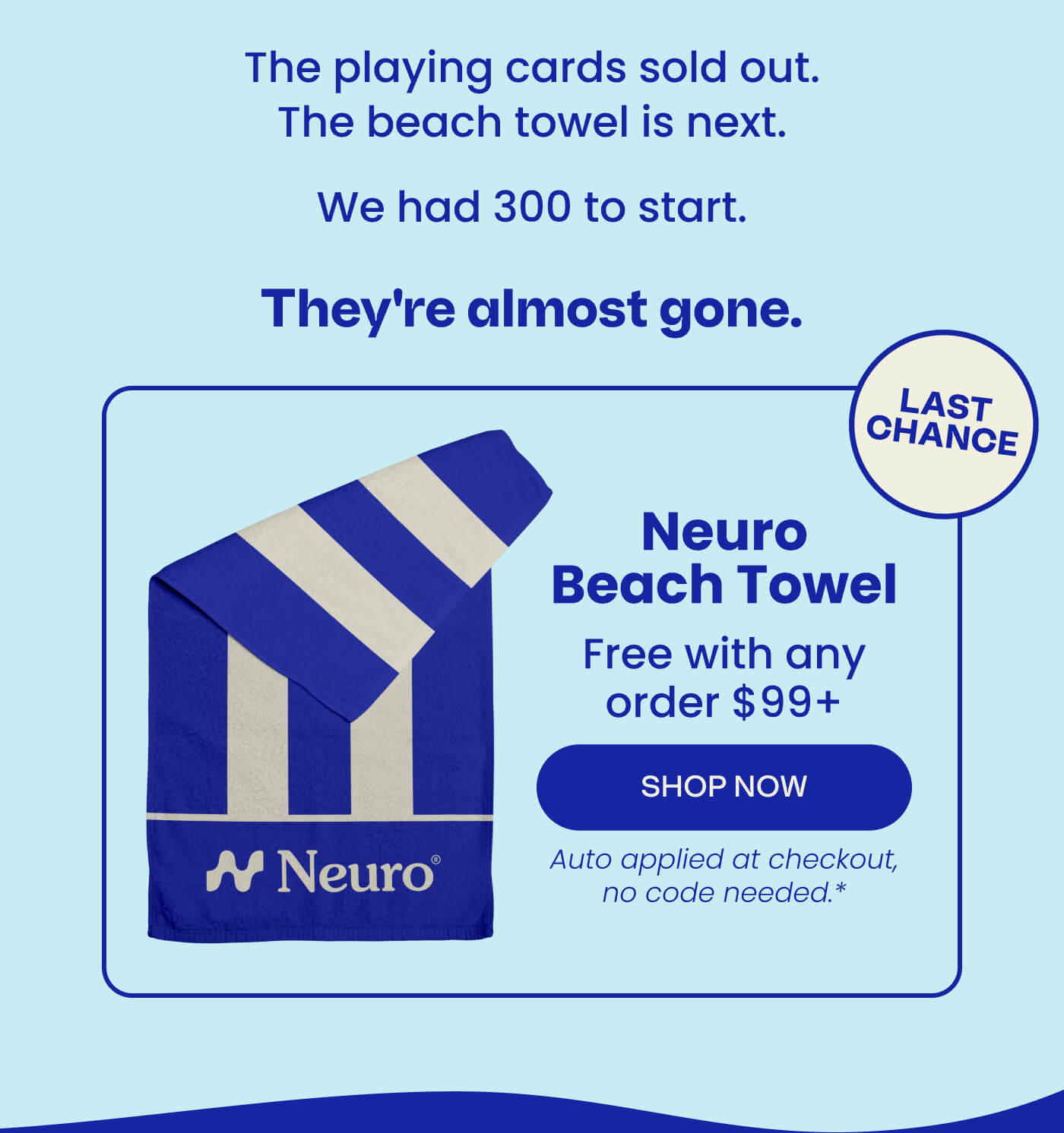 The playing cards sold out. The beach towel is next. We had 300 to start. They're almost gone. LAST CHANCE | Neuro Beach Towel - Free with any order $99+ | SHOP NOW | Auto applied at checkout, no code needed.*