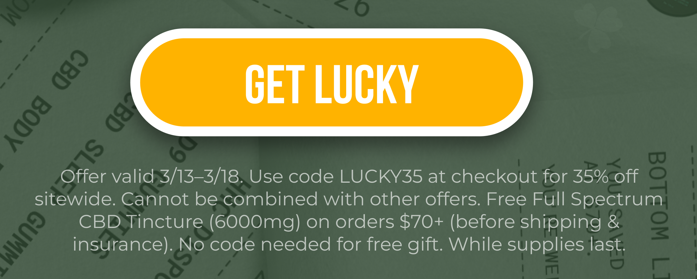 Get Lucky Offer valid 3/13–3/18. Use code LUCKY35 at checkout for 35% off sitewide. Cannot be combined with other offers. Free Full Spectrum CBD Tincture (6000mg) on orders $70+ (before shipping & insurance). No code needed for free gift. While supplies last.