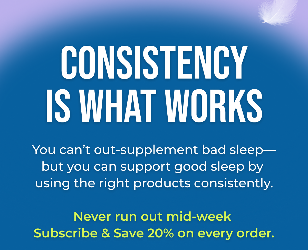 Consistency is what works You can't out-supplement bad sleep—but you can support good sleep by using the right products consistently.  Never run out mid-week Subscribe & save 20% on every order.