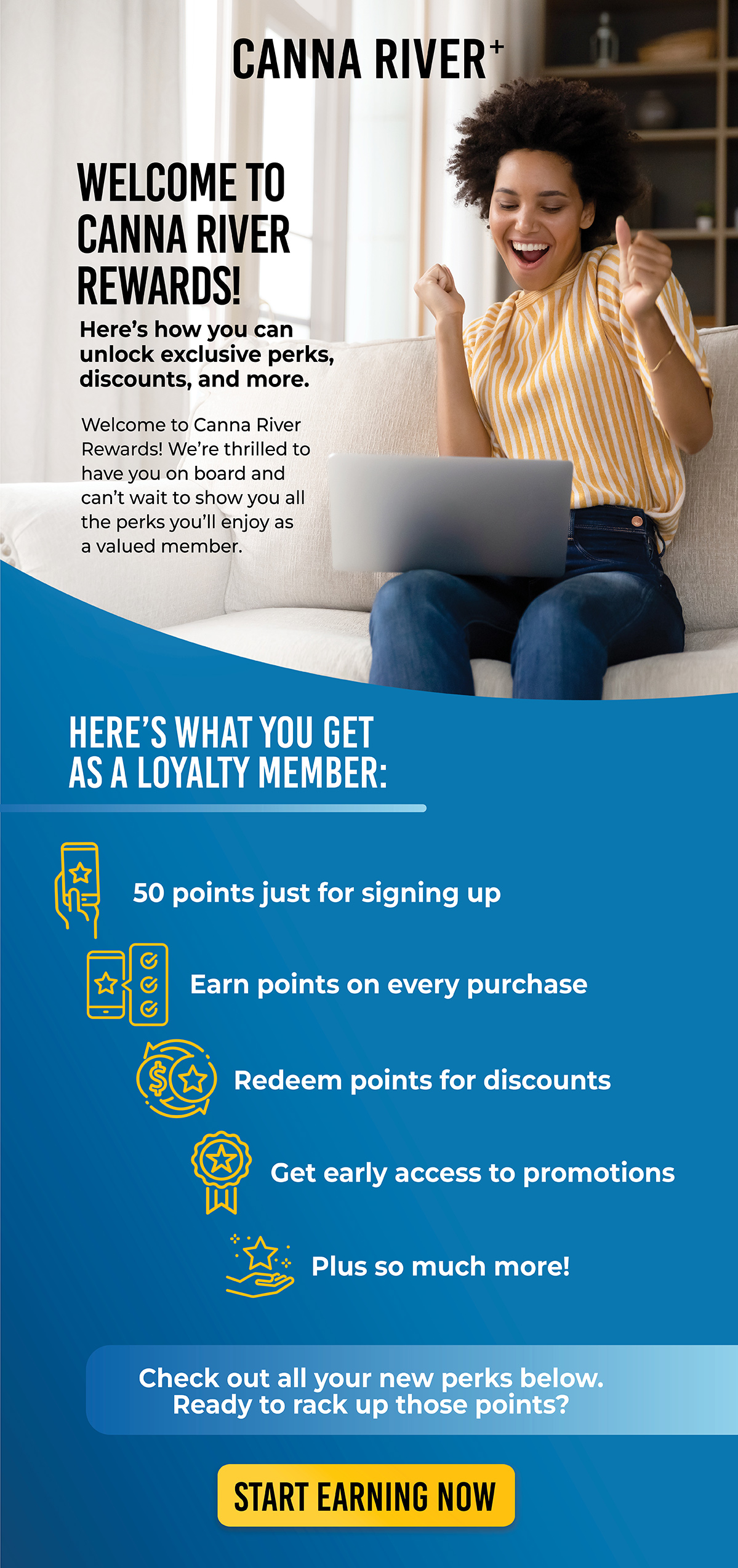 Welcome to Canna River Rewards! Here's how you can unlock exclusive perks, discounts, and more. Welcome to Canna River Rewards! We're thrilled to have you on board and can't wait to show you all the perks you'll enjoy as a valued member.  Here's what you get as a loyalty member: • 50 points just for signing up 🏆 • Earn points on every purchase 💰 • Redeem points for discounts • Get early access to promotions 🛍️ • Plus so much more!  Check out all your new perks below. Ready to rack up those points? Start Earning Now 