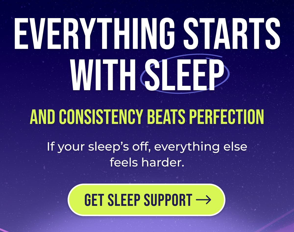 Everything starts with sleep And consistency beats perfection If your sleep's off, everything else feels harder. Get Sleep Support