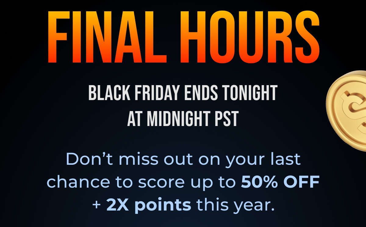 Final Hours Black Friday Ends Tonight at Midnight PST Don't miss out on your last chance to score up to 50% OFF + 2X points this year.