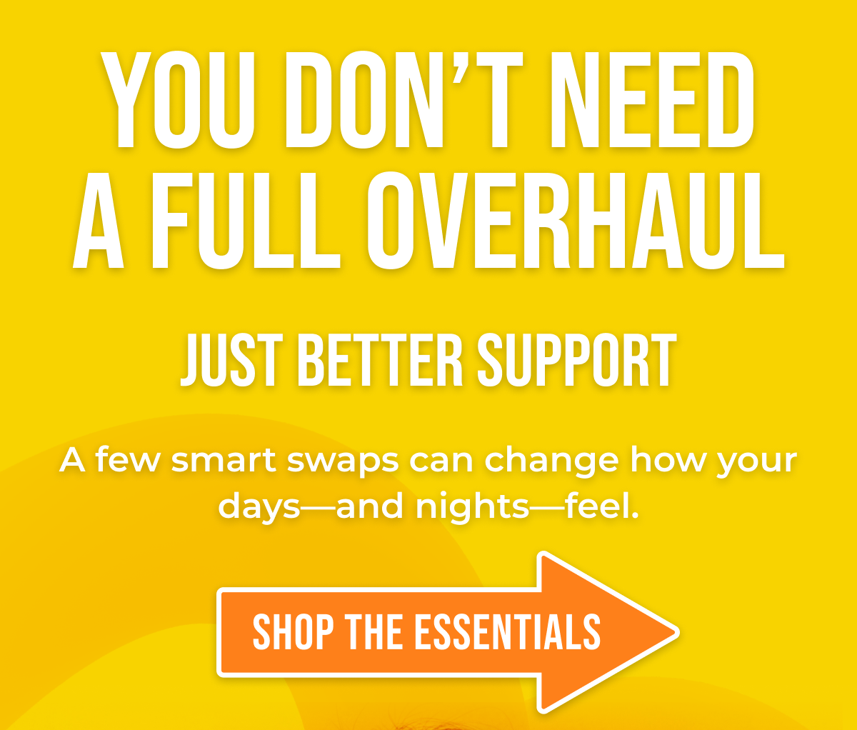 You don't need a full overhaul Just better support A few smart swaps can change how your days—and nights—feel. Shop The Essentials