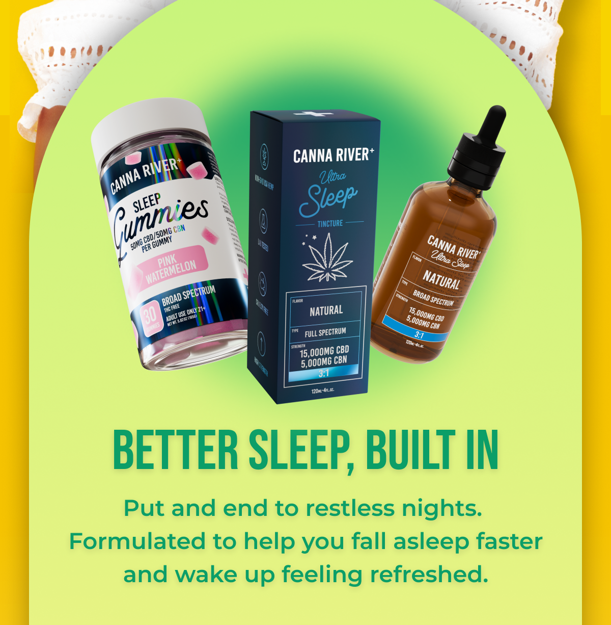 Better sleep, built in Put and end to restless nights.  Formulated to help you fall asleep faster and wake up feeling refreshed.