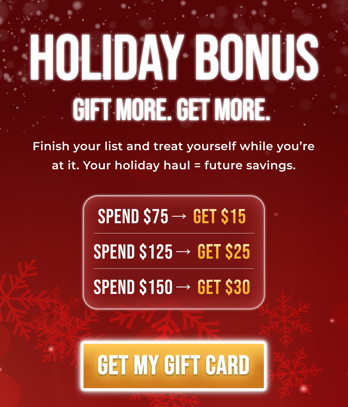 Holiday Bonus Gift More. Get More.  Finish your list and treat yourself while you're at it. Your holiday haul = future savings. Spend $75→ Get $15  Spend $125→ Get $25  Spend $150→ Get $30  Get $15  Get $25 Get $30