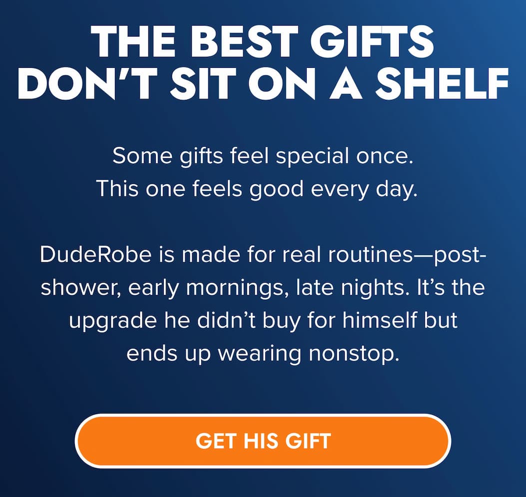 THE BEST GIFTS DON'T SIT ON A SHELF Some gifts feel special once. This one feels good every day.  DudeRobe is made for real routines—post-shower, early mornings, late nights. It's the upgrade he didn't buy for himself but ends up wearing nonstop. GET HIS GIFT
