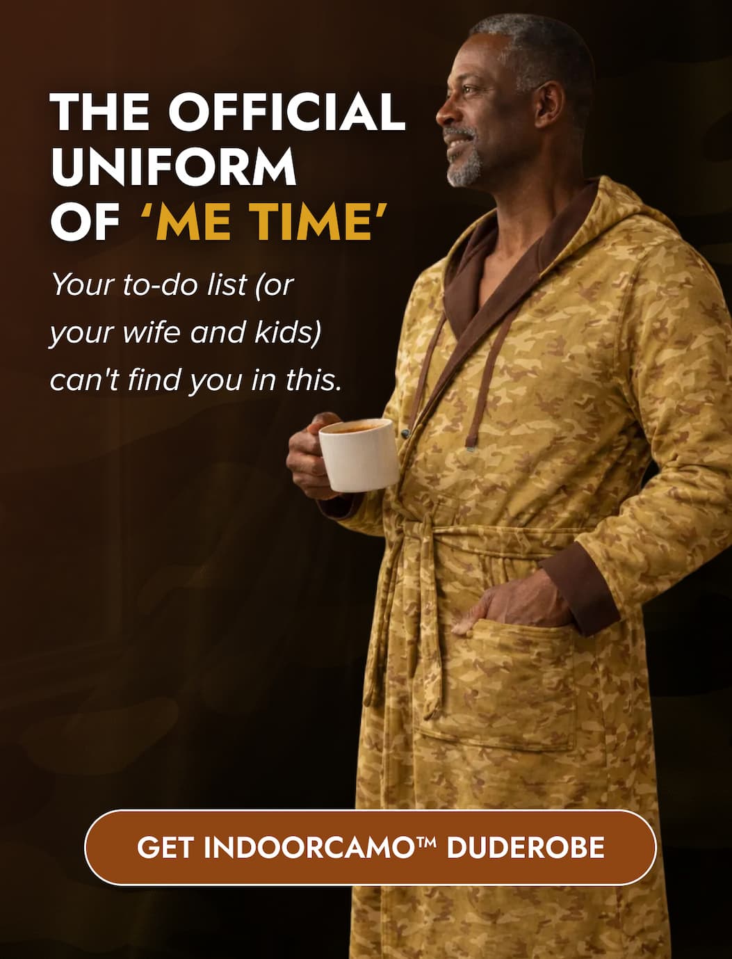 THE OFFICIAL UNIFORM OF 'ME TIME' Your to-do list (or your wife and kids) can't find you in this. GET INDOORCAMO™ DUDEROBE