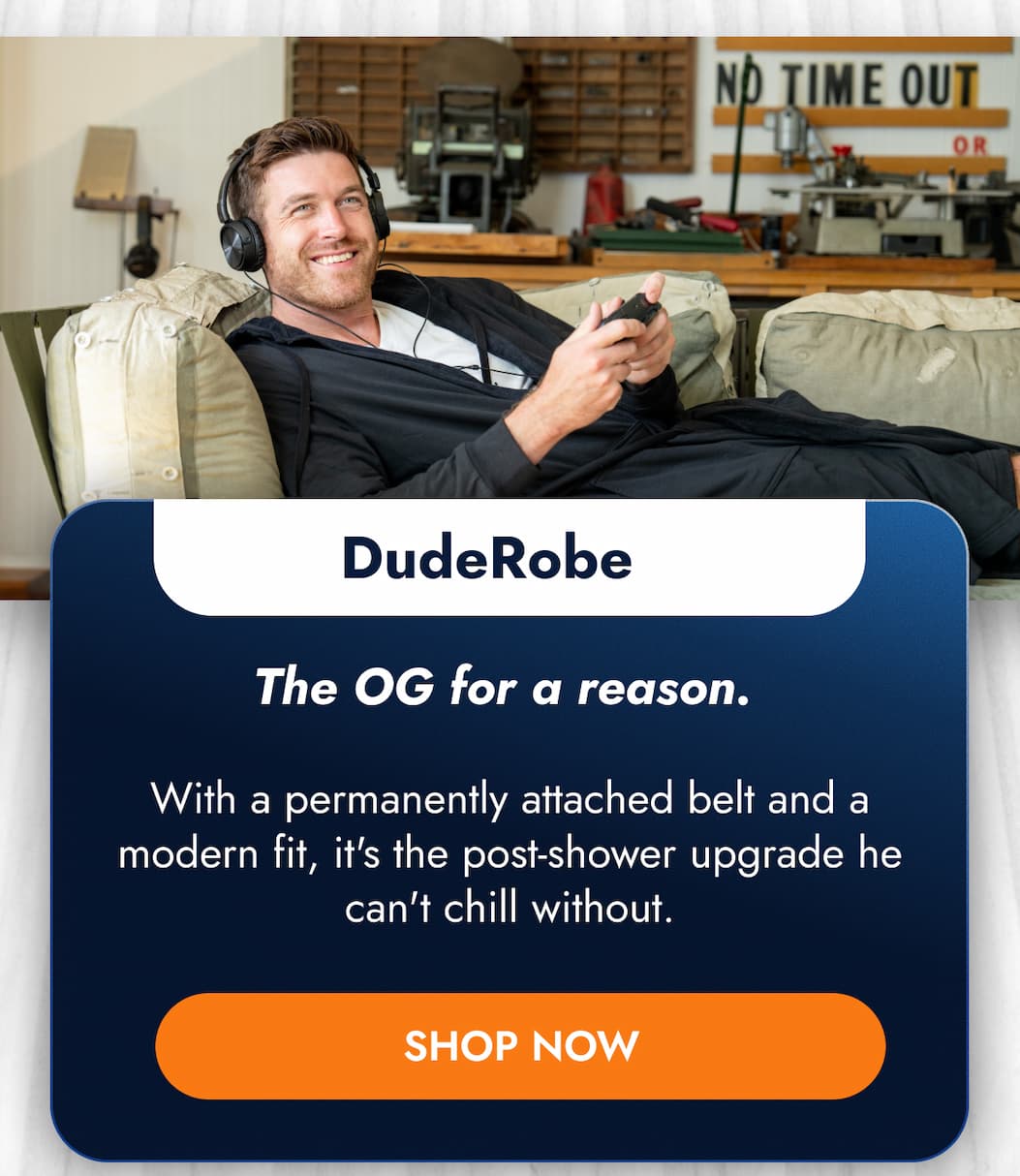DudeRobe The OG for a reason.  With a permanently attached belt and a modern fit, it's the post-shower upgrade he can't chill without. SHOP NOW