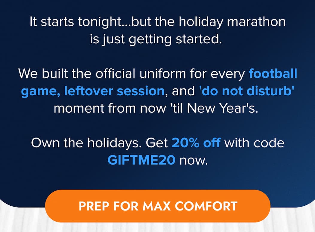 It starts tonight...but the holiday marathon is just getting started.    We built the official uniform for every football game, leftover session, and 'do not disturb' moment from now 'til New Year's.    Own the holidays. Get 20% off with code GIFTME20 now. PREP FOR MAX COMFORT