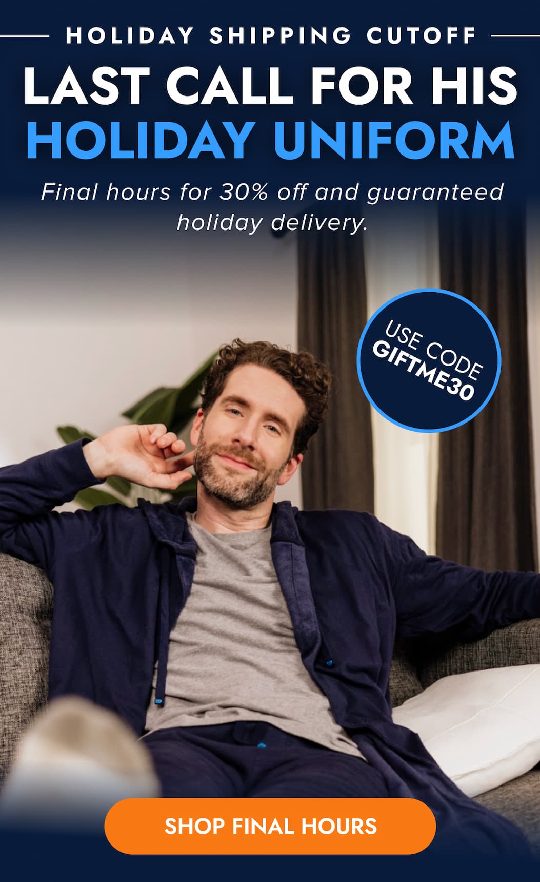 HOLIDAY SHIPPING CUTOFFS LAST CALLL FOR HIS HOLIDAY UNIFORM Final hours for 30% off and guaranteed holiday delivery. USE CODE GIFTME30 SHOP FINAL HOURS