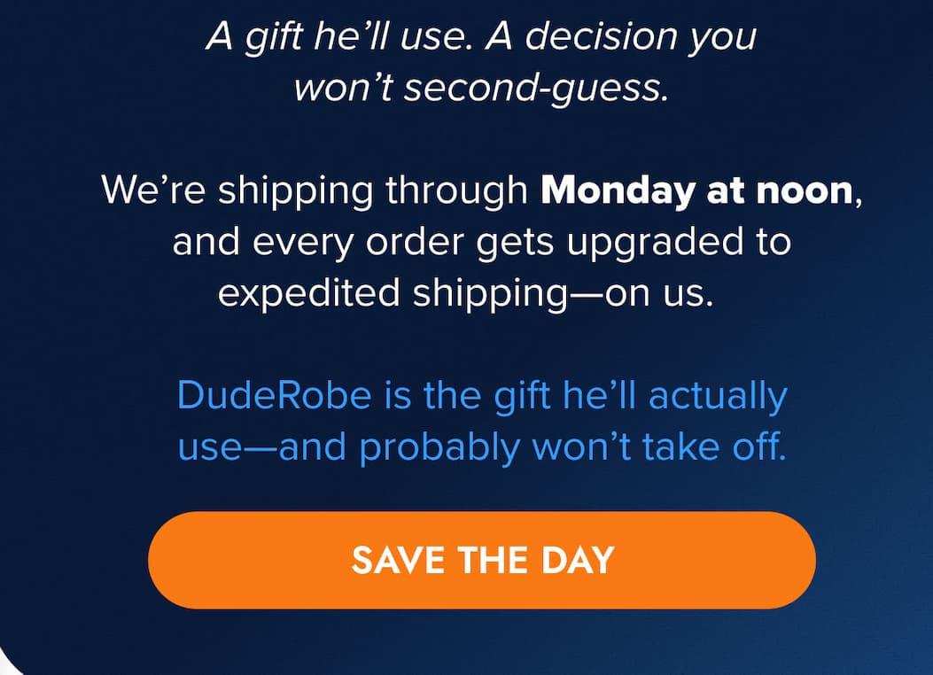 A gift he'll use. A decision you won't second-guess.    We're shipping through Monday at noon, and every order gets upgraded to expedited shipping—on us.   DudeRobe is the gift he'll actually use—and probably won't take off. SAVE THE DAY