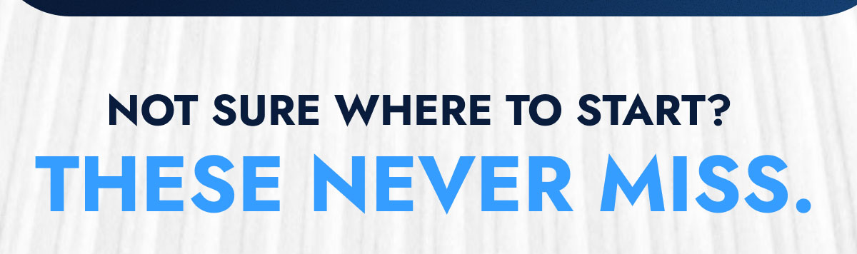 NOT  SURE WHERE TO START? THESE NEVER MISS.