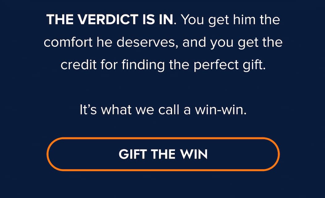 THE VERDICT IS IN. You get him the comfort he deserves, and you get the credit for finding the perfect gift.  It's what we call a win-win. GIFT THE WIN