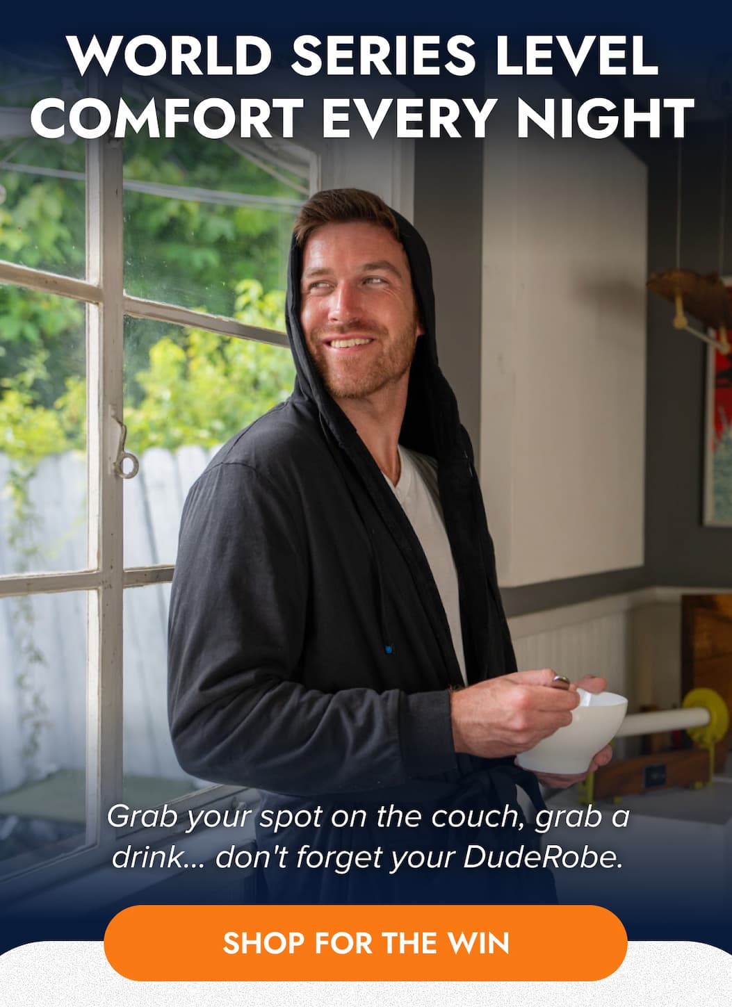 WORLD SERIES LEVEL COMFORT EVERY NIGHT Grab your spot on the couch, grab a drink... don't forget your DudeRobe SHOP FOR THE WIN