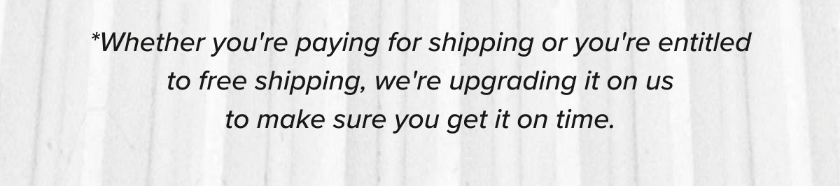 * Whether you're paying for shipping or you're entitled to free shipping, we're upgrading it on us to make sure you get it on time.