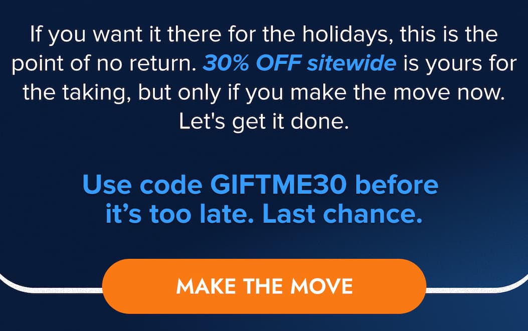 If you want it there for the holidays, this is the point of no return. 30% OFF sitewide is yours for the taking, but only if you make the move now. Let's get it done.  Use code GIFTME30 before it's too late. Last chance. MAKE THE MOVE