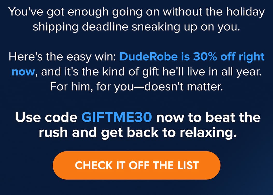 You've got enough going on without the holiday shipping deadline sneaking up on you. Here's the easy win: DudeRobe is 30% off right now, and it's the kind of gift he'll live in all year. For him, for you—doesn't matter.  Use code GIFTME30 now to beat the rush and get back to relaxing. CHECK IT OFF THE LIST