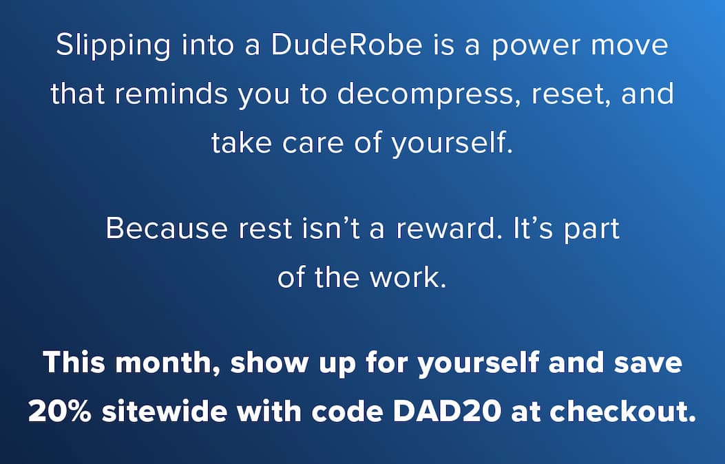 Slipping into a DudeRobe is a power move that reminds you to decompress, reset, and take care of yourself.  Because rest isn't a reward. It's part of the work.  This month, show up for yourself and save 20% sitewide with code DAD20 at checkout.