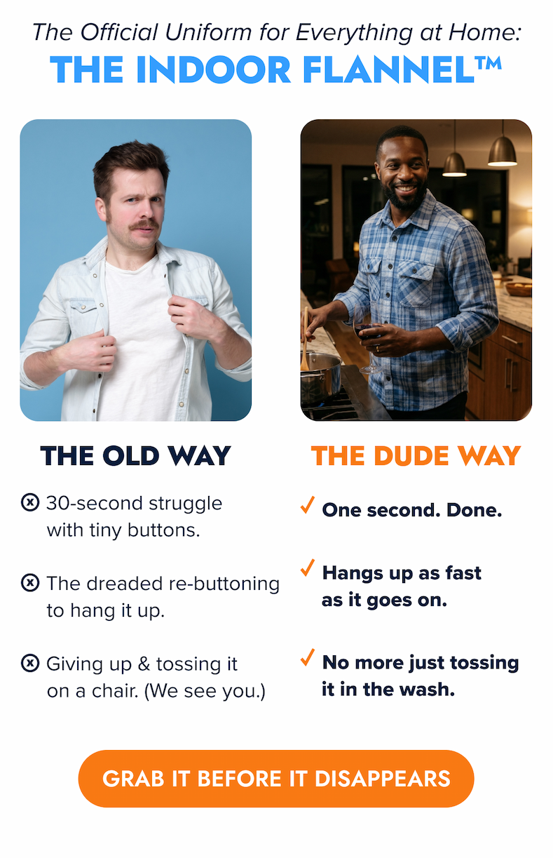 The Official Uniform for Everything at Home: The Indoor Flannel™ THE OLD WAY ⓧ 30-second struggle with tiny buttons. ⓧ The dreaded re-buttoning to hang it up. ⓧ Giving up & tossing it on a chair. (We see you.) THE DUDE WAY ✓ One second. Done. ✓ Hangs up as fast as it goes on. ✓ No more just tossing it in the wash. Supply is limited. Get your new go-to IndoorFlannel™ before it sells out. GRAB IT BEFORE IT DISAPPEARS