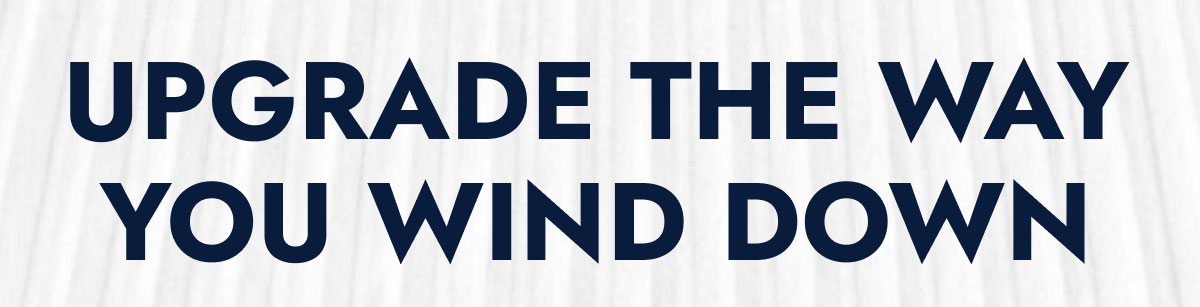 UPGRADE THE WAY YOU WIND DOWN